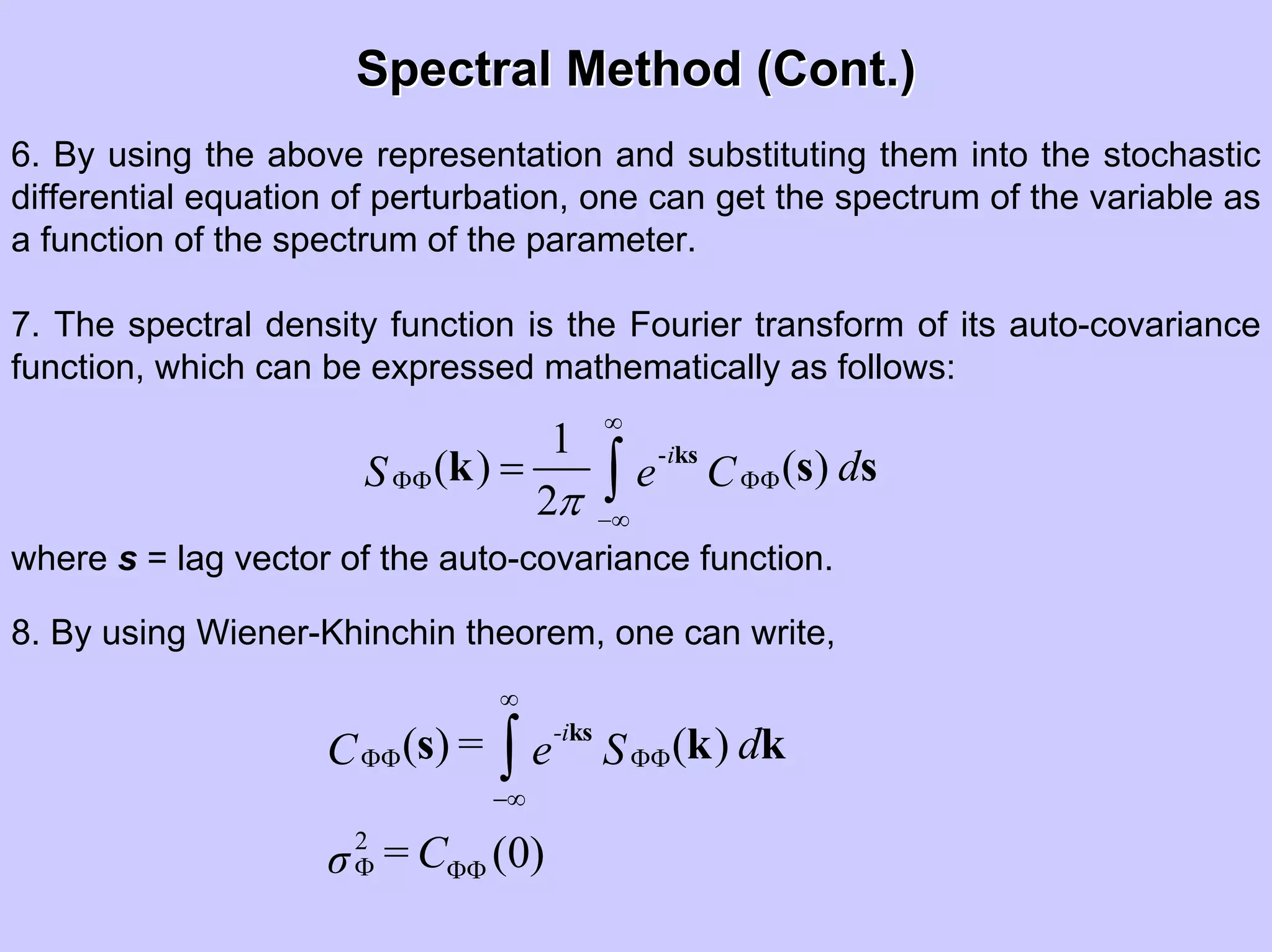 Spectral Method (Cont.)Spectral Method (Cont.)
6. By using the above representation and substituting them into the stochastic
differential equation of perturbation, one can get the spectrum of the variable as
a function of the spectrum of the parameter.
7. The spectral density function is the Fourier transform of its auto-covariance
function, which can be expressed mathematically as follows:
-1
( ) ( )
2
i
dS e C
π
∞
ΦΦ ΦΦ
−∞
= ∫
ks
k s s
where s = lag vector of the auto-covariance function.
8. By using Wiener-Khinchin theorem, one can write,
2
( ) ( )
(0)
-i
= dC e S
=Cσ
∞
ΦΦ ΦΦ
−∞
Φ ΦΦ
∫
ks
s k k
 