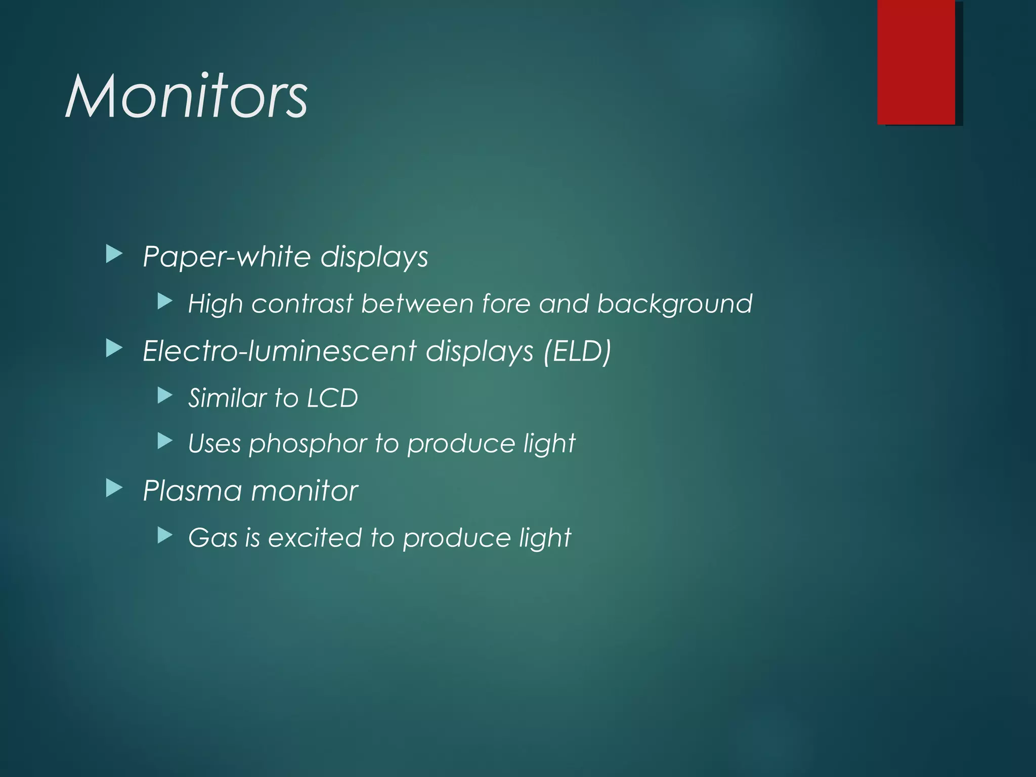 Monitors
 Paper-white displays
 High contrast between fore and background
 Electro-luminescent displays (ELD)
 Similar to LCD
 Uses phosphor to produce light
 Plasma monitor
 Gas is excited to produce light
 