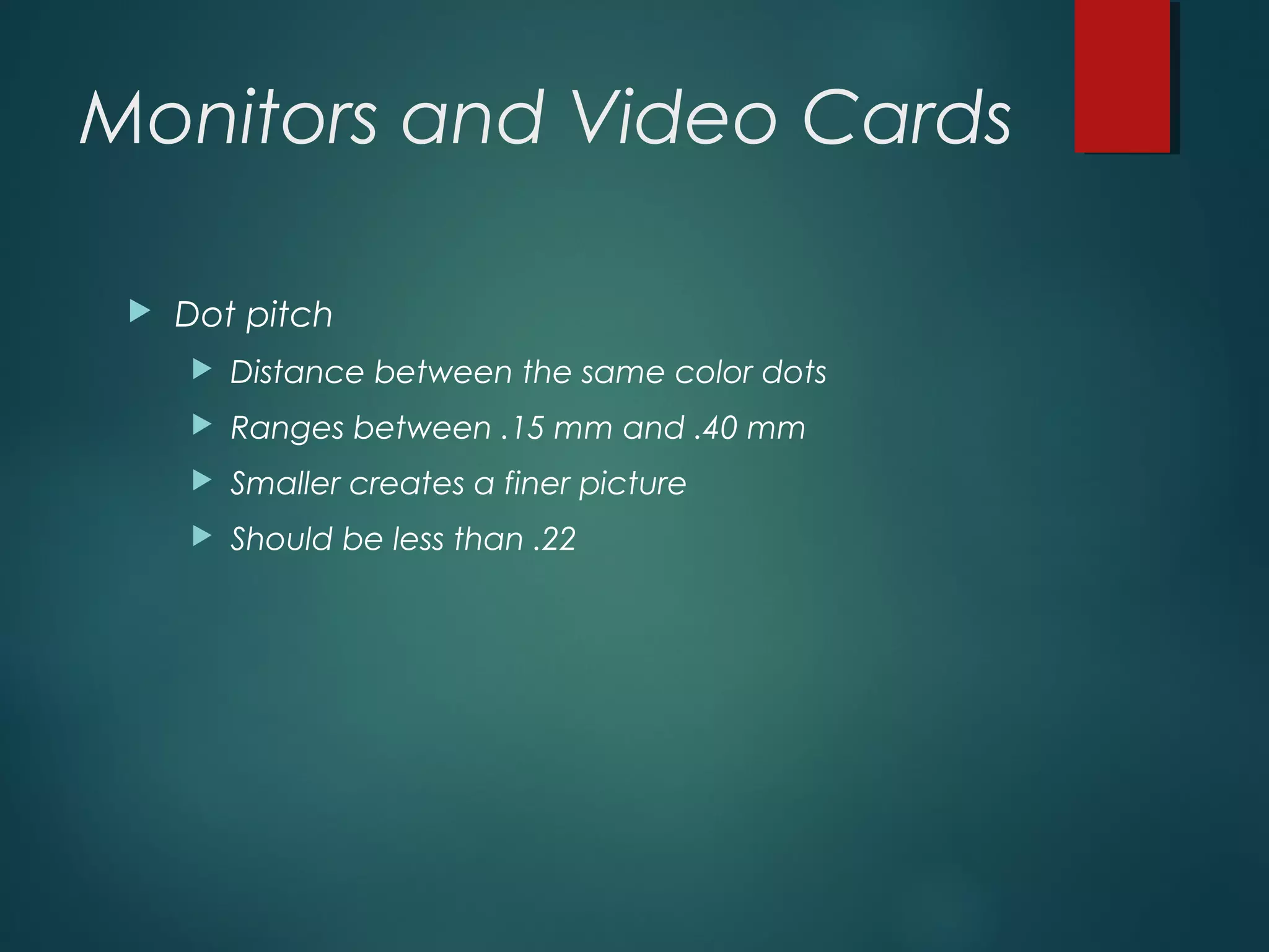Monitors and Video Cards
 Dot pitch
 Distance between the same color dots
 Ranges between .15 mm and .40 mm
 Smaller creates a finer picture
 Should be less than .22
 