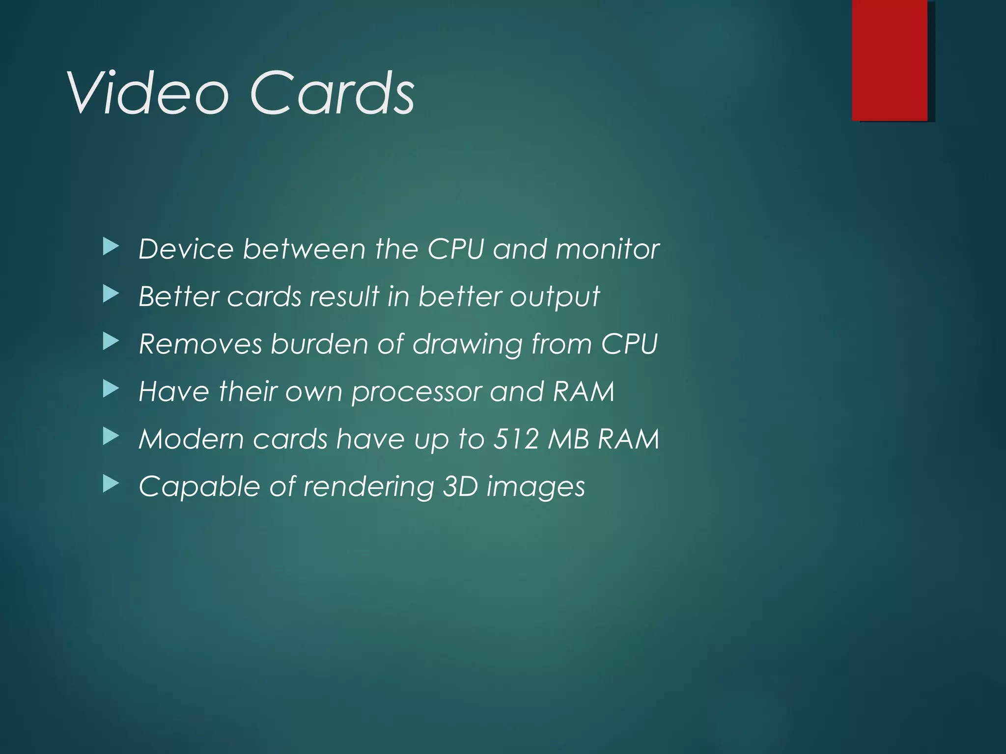 Video Cards
 Device between the CPU and monitor
 Better cards result in better output
 Removes burden of drawing from CPU
 Have their own processor and RAM
 Modern cards have up to 512 MB RAM
 Capable of rendering 3D images
 