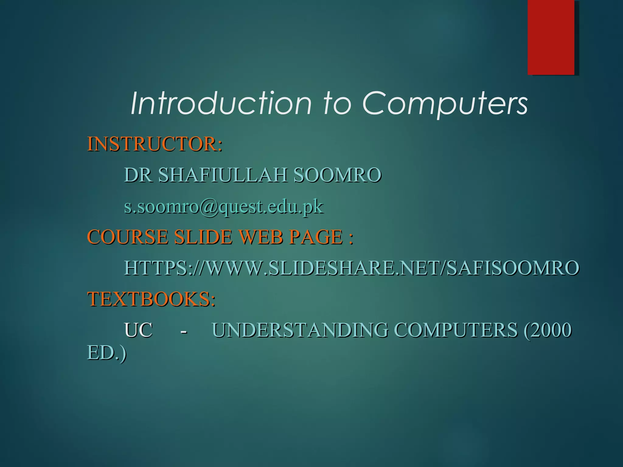 Introduction to Computers
INSTRUCTOR:INSTRUCTOR:
DR SHAFIULLAH SOOMRODR SHAFIULLAH SOOMRO
s.soomro@quest.edu.pks.soomro@quest.edu.pk
COURSE SLIDE WEB PAGE :COURSE SLIDE WEB PAGE :
HTTPS://WWW.SLIDESHARE.NET/SAFISOOMROHTTPS://WWW.SLIDESHARE.NET/SAFISOOMRO
TEXTBOOKS:TEXTBOOKS:
UCUC -- UNDERSTANDING COMPUTERS (2000UNDERSTANDING COMPUTERS (2000
ED.)ED.)
 