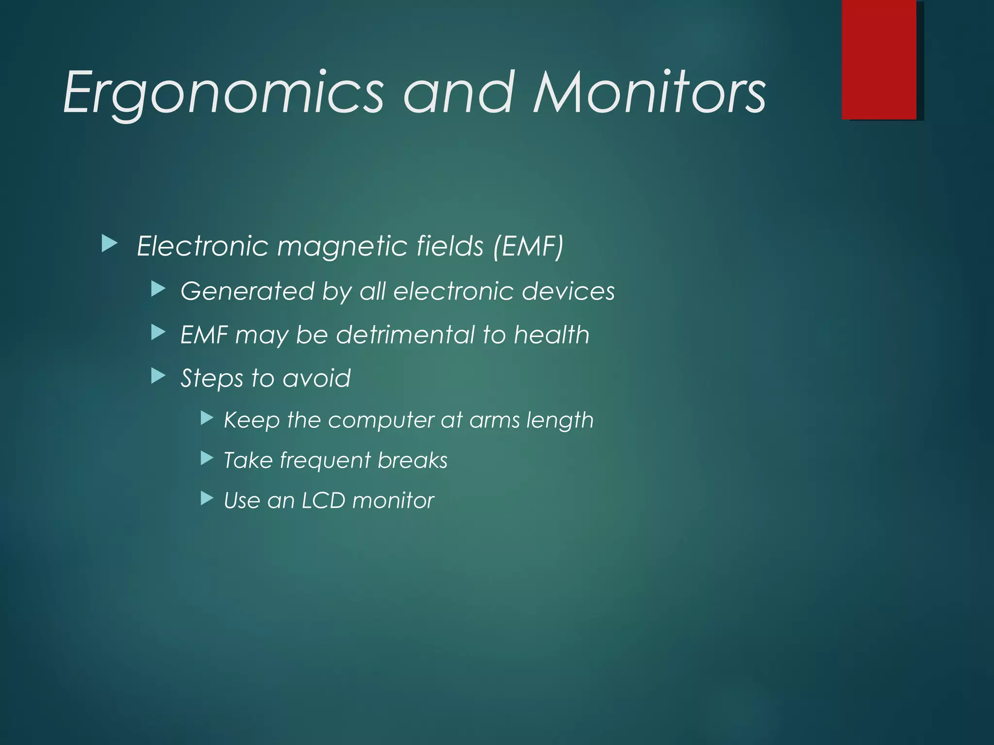 Ergonomics and Monitors
 Electronic magnetic fields (EMF)
 Generated by all electronic devices
 EMF may be detrimental to health
 Steps to avoid
 Keep the computer at arms length
 Take frequent breaks
 Use an LCD monitor
 