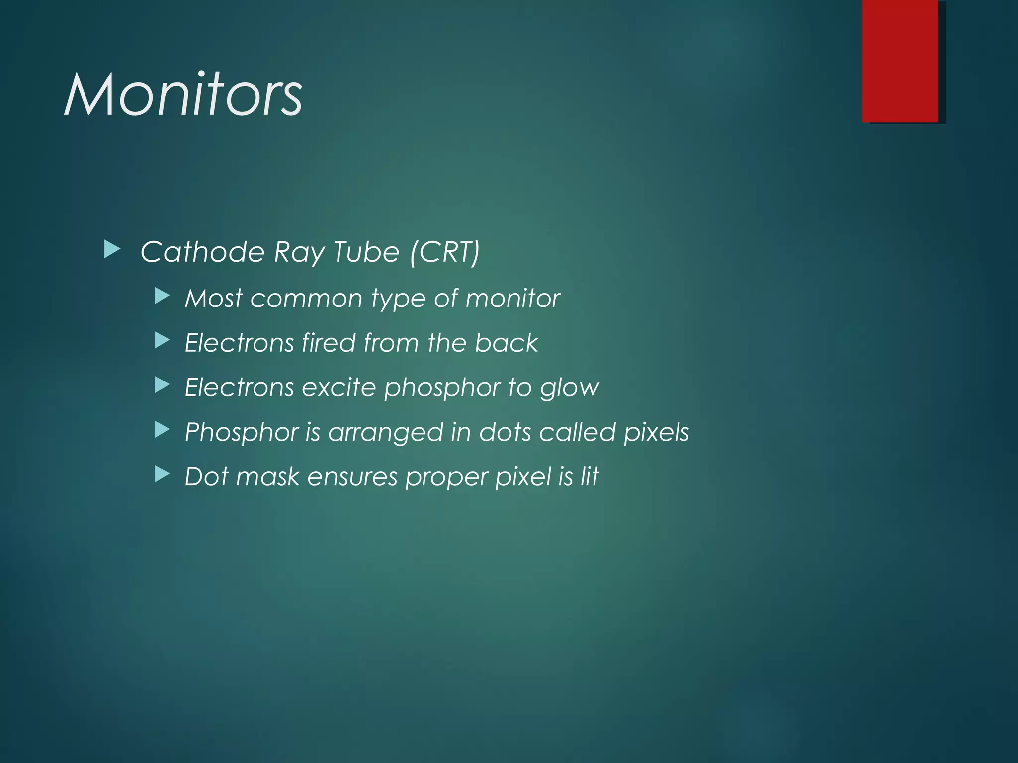 Monitors
 Cathode Ray Tube (CRT)
 Most common type of monitor
 Electrons fired from the back
 Electrons excite phosphor to glow
 Phosphor is arranged in dots called pixels
 Dot mask ensures proper pixel is lit
 