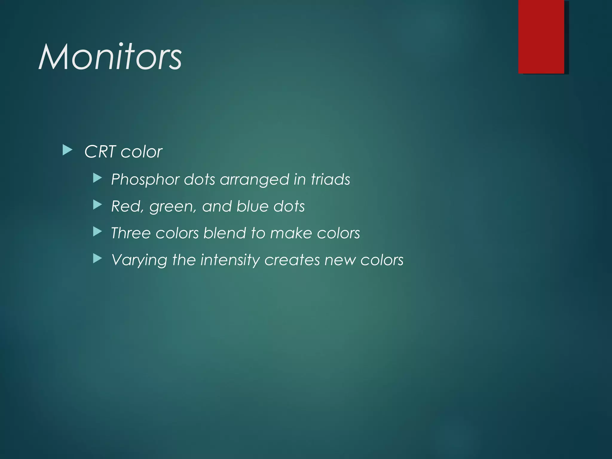 Monitors
 CRT color
 Phosphor dots arranged in triads
 Red, green, and blue dots
 Three colors blend to make colors
 Varying the intensity creates new colors
 