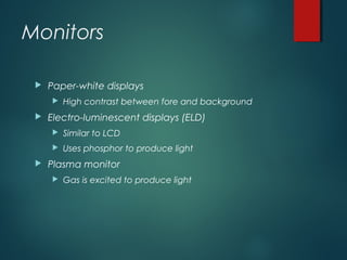 Monitors
 Paper-white displays
 High contrast between fore and background
 Electro-luminescent displays (ELD)
 Similar to LCD
 Uses phosphor to produce light
 Plasma monitor
 Gas is excited to produce light
 
