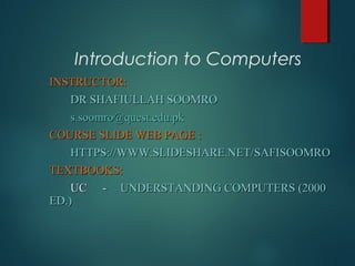 Introduction to Computers
INSTRUCTOR:INSTRUCTOR:
DR SHAFIULLAH SOOMRODR SHAFIULLAH SOOMRO
s.soomro@quest.edu.pks.soomro@quest.edu.pk
COURSE SLIDE WEB PAGE :COURSE SLIDE WEB PAGE :
HTTPS://WWW.SLIDESHARE.NET/SAFISOOMROHTTPS://WWW.SLIDESHARE.NET/SAFISOOMRO
TEXTBOOKS:TEXTBOOKS:
UCUC -- UNDERSTANDING COMPUTERS (2000UNDERSTANDING COMPUTERS (2000
ED.)ED.)
 