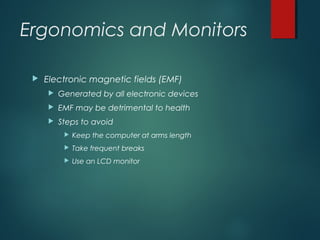 Ergonomics and Monitors
 Electronic magnetic fields (EMF)
 Generated by all electronic devices
 EMF may be detrimental to health
 Steps to avoid
 Keep the computer at arms length
 Take frequent breaks
 Use an LCD monitor
 