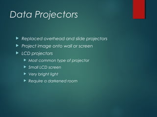 Data Projectors
 Replaced overhead and slide projectors
 Project image onto wall or screen
 LCD projectors
 Most common type of projector
 Small LCD screen
 Very bright light
 Require a darkened room
 