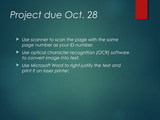 Project due Oct. 28
 Use scanner to scan the page with the same
page number as your ID number.
 Use optical character recognition (OCR) software
to convert image into text.
 Use Microsoft Word to right-justify the text and
print it on laser printer.
 