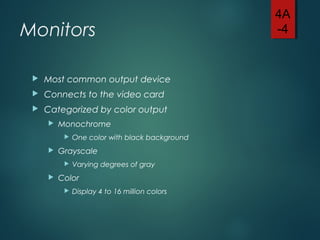 Monitors
 Most common output device
 Connects to the video card
 Categorized by color output
 Monochrome
 One color with black background
 Grayscale
 Varying degrees of gray
 Color
 Display 4 to 16 million colors
4A
-4
 