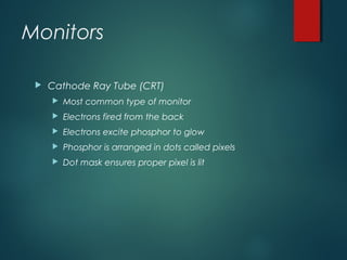 Monitors
 Cathode Ray Tube (CRT)
 Most common type of monitor
 Electrons fired from the back
 Electrons excite phosphor to glow
 Phosphor is arranged in dots called pixels
 Dot mask ensures proper pixel is lit
 