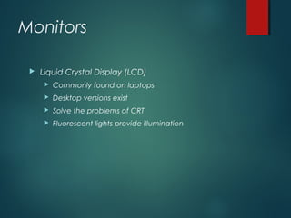 Monitors
 Liquid Crystal Display (LCD)
 Commonly found on laptops
 Desktop versions exist
 Solve the problems of CRT
 Fluorescent lights provide illumination
 