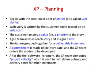XP – Planning
• Begins with the creation of a set of stories (also called user
stories)
• Each story is written by the customer and is placed on an
index card
• The customer assigns a value (i.e. a priority) to the story
• Agile team assesses each story and assigns a cost
• Stories are grouped together for a deliverable increment
• A commitment is made on delivery date, and the XP team
orders the stories to be developed
• After the first software increment, the XP team computes
“project velocity” which is used to help define subsequent
delivery dates for other increments.
12
 