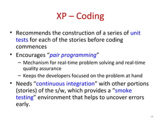 XP – Coding
• Recommends the construction of a series of unit
tests for each of the stories before coding
commences
• Encourages “pair programming”
– Mechanism for real-time problem solving and real-time
quality assurance
– Keeps the developers focused on the problem at hand
• Needs “continuous integration” with other portions
(stories) of the s/w, which provides a “smoke
testing” environment that helps to uncover errors
early.
14
 