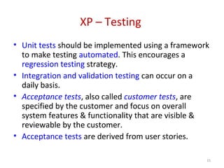 XP – Testing
• Unit tests should be implemented using a framework
to make testing automated. This encourages a
regression testing strategy.
• Integration and validation testing can occur on a
daily basis.
• Acceptance tests, also called customer tests, are
specified by the customer and focus on overall
system features & functionality that are visible &
reviewable by the customer.
• Acceptance tests are derived from user stories.
15
 