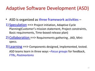 Adaptive Software Development (ASD)
• ASD is organized as three framework activities –
1) Speculation ==> Project initiation, Adaptive Cycle
Planning(Customer’s mission statement, Project constraints,
Basic requirements, Time-boxed release plan)
2) Collaboration ==> Requirements gathering , JAD, Mini-
specs.
3) Learning ==> Components designed, implemented, tested.
ASD teams learn in three ways –Focus groups for feedback,
FTRs, Postmortems
17
 