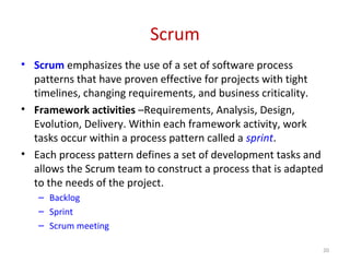 Scrum
• Scrum emphasizes the use of a set of software process
patterns that have proven effective for projects with tight
timelines, changing requirements, and business criticality.
• Framework activities –Requirements, Analysis, Design,
Evolution, Delivery. Within each framework activity, work
tasks occur within a process pattern called a sprint.
• Each process pattern defines a set of development tasks and
allows the Scrum team to construct a process that is adapted
to the needs of the project.
– Backlog
– Sprint
– Scrum meeting
20
 