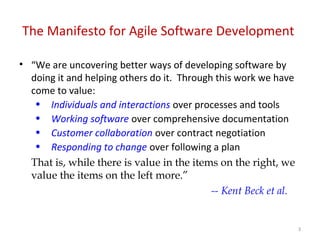 The Manifesto for Agile Software Development
• “We are uncovering better ways of developing software by
doing it and helping others do it. Through this work we have
come to value:
• Individuals and interactions over processes and tools
• Working software over comprehensive documentation
• Customer collaboration over contract negotiation
• Responding to change over following a plan
That is, while there is value in the items on the right, we
value the items on the left more.”
-- Kent Beck et al.
3
 