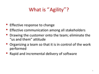 What is “Agility”?
 Effective response to change
 Effective communication among all stakeholders
 Drawing the customer onto the team; eliminate the
“us and them” attitude
 Organizing a team so that it is in control of the work
performed
 Rapid and incremental delivery of software
4
 