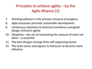 Principles to achieve agility – by the
Agile Alliance (2)
7. Working software is the primary measure of progress
8. Agile processes promote sustainable development
9. Continuous attention to technical excellence and good
design enhances agility
10. Simplicity – the art of maximizing the amount of work not
done – is essential
11. The best designs emerge from self-organizing teams
12. The team tunes and adjusts its behavior to become more
effective
6
 