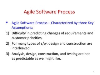 Agile Software Process
 Agile Software Process – Characterized by three Key
Assumptions:
1) Difficulty in predicting changes of requirements and
customer priorities.
2) For many types of s/w, design and construction are
interleaved.
3) Analysis, design, construction, and testing are not
as predictable as we might like.
7
 