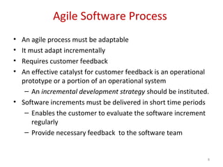 Agile Software Process
• An agile process must be adaptable
• It must adapt incrementally
• Requires customer feedback
• An effective catalyst for customer feedback is an operational
prototype or a portion of an operational system
– An incremental development strategy should be instituted.
• Software increments must be delivered in short time periods
– Enables the customer to evaluate the software increment
regularly
– Provide necessary feedback to the software team
8
 