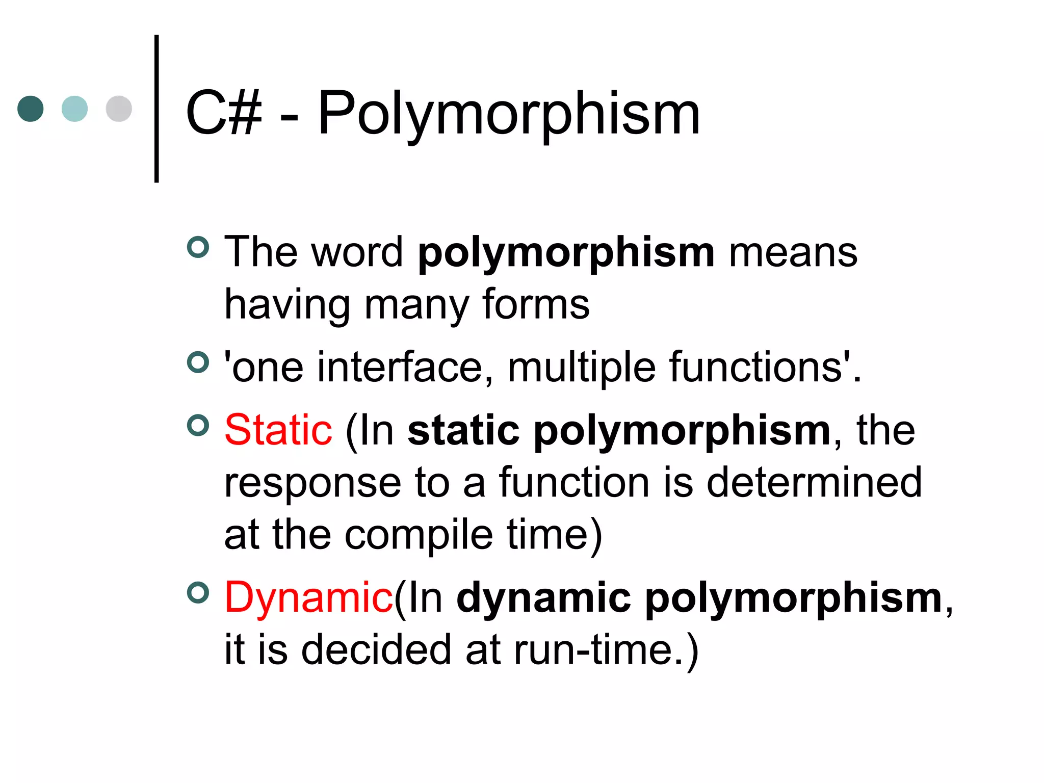 C# - Polymorphism
 The word polymorphism means
having many forms
 'one interface, multiple functions'.
 Static (In static polymorphism, the
response to a function is determined
at the compile time)
 Dynamic(In dynamic polymorphism,
it is decided at run-time.)
 