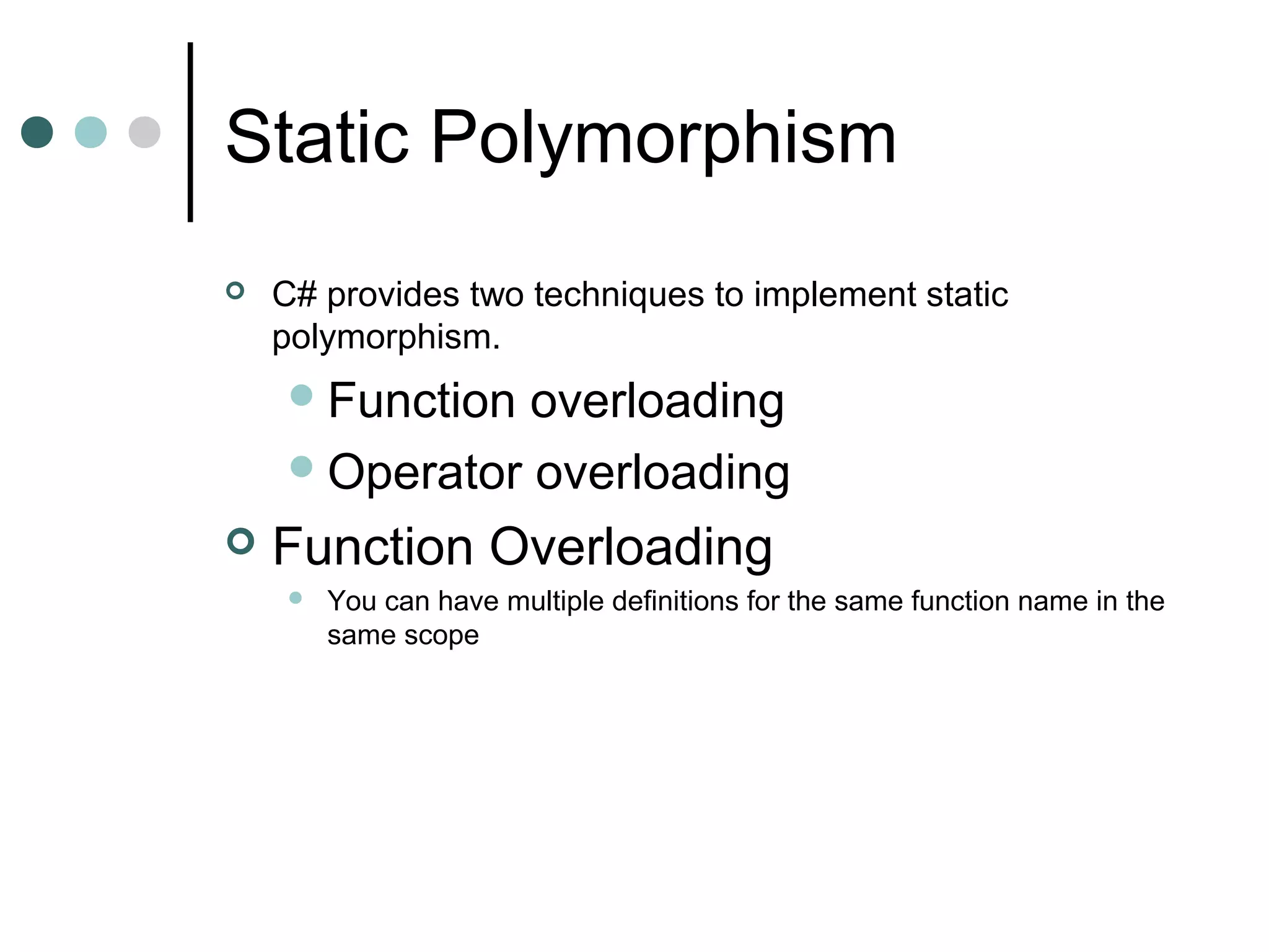 Static Polymorphism
 C# provides two techniques to implement static
polymorphism.
Function overloading
Operator overloading
 Function Overloading
 You can have multiple definitions for the same function name in the
same scope
 