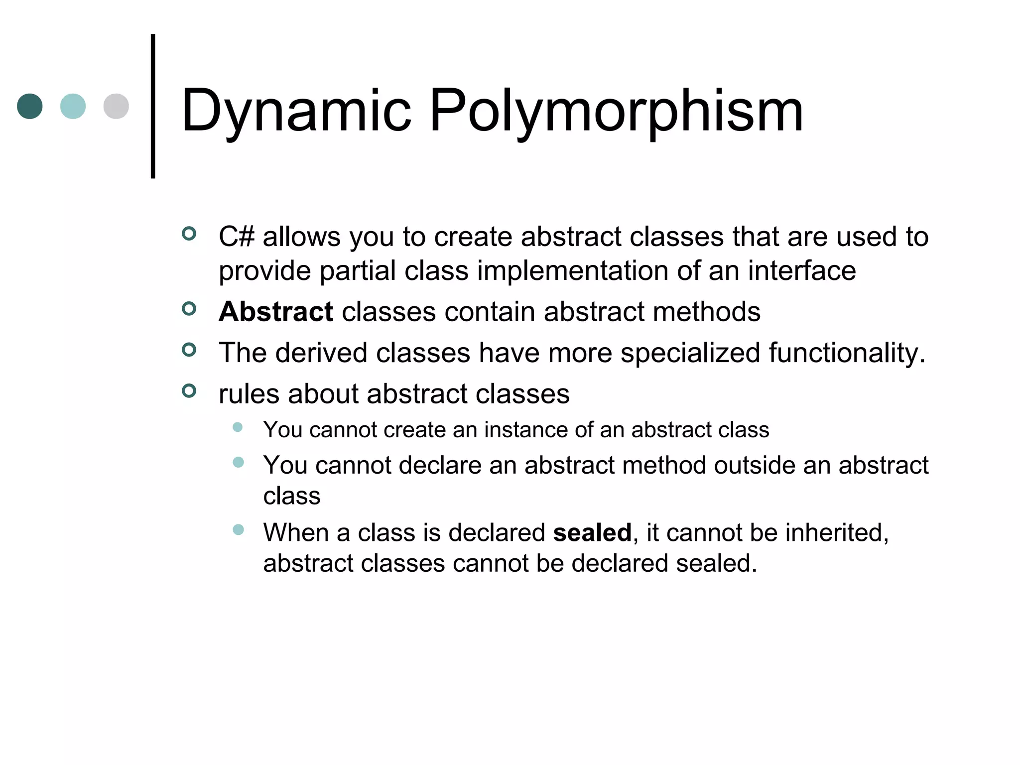 Dynamic Polymorphism
 C# allows you to create abstract classes that are used to
provide partial class implementation of an interface
 Abstract classes contain abstract methods
 The derived classes have more specialized functionality.
 rules about abstract classes
 You cannot create an instance of an abstract class
 You cannot declare an abstract method outside an abstract
class
 When a class is declared sealed, it cannot be inherited,
abstract classes cannot be declared sealed.
 