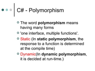 C# - Polymorphism
 The word polymorphism means
having many forms
 'one interface, multiple functions'.
 Static (In static polymorphism, the
response to a function is determined
at the compile time)
 Dynamic(In dynamic polymorphism,
it is decided at run-time.)
 