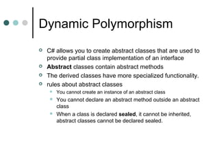 Dynamic Polymorphism
 C# allows you to create abstract classes that are used to
provide partial class implementation of an interface
 Abstract classes contain abstract methods
 The derived classes have more specialized functionality.
 rules about abstract classes
 You cannot create an instance of an abstract class
 You cannot declare an abstract method outside an abstract
class
 When a class is declared sealed, it cannot be inherited,
abstract classes cannot be declared sealed.
 