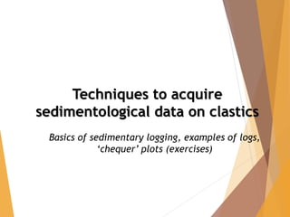 Techniques to acquire
sedimentological data on clastics
Basics of sedimentary logging, examples of logs,
‘chequer’ plots (exercises)
 