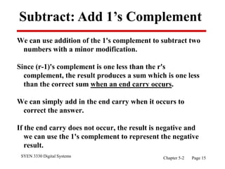 SYEN 3330 Digital Systems Chapter 5-2 Page 15
Subtract: Add 1’s Complement
We can use addition of the 1's complement to subtract two
numbers with a minor modification.
Since (r-1)'s complement is one less than the r's
complement, the result produces a sum which is one less
than the correct sum when an end carry occurs.
We can simply add in the end carry when it occurs to
correct the answer.
If the end carry does not occur, the result is negative and
we can use the 1's complement to represent the negative
result.
 