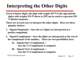 SYEN 3330 Digital Systems Chapter 5-2 Page 19
Interpreting the Other Digits
Given n binary digits, the digit with weight 2(n-1) is the sign and the
digits with weights 2(n-2) down to 2(0) can be used to represent 2(n-
1) distinct elements.
There are several ways to interpret the other digits. Here are three
popular choices:
1. Signed-Magnitude -- here the n-1 digits are interpreted as a
positive magnitude.
2. Signed-Complement -- here the digits are interpreted as the rest of
the complement of the number. There are two possibilities here:
2a. Signed One's Complement --
(use the 1's Complement to compute)
2b. Signed Two's Complement --
(use the 2's Complement to compute)
 
