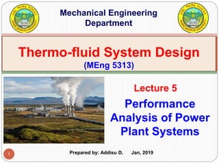 1
Performance
Analysis of Power
Plant Systems
Lecture 5
Thermo-fluid System Design
(MEng 5313)
Mechanical Engineering
Department
Prepared by: Addisu D. Jan, 2019
 