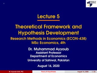 ,
Lecture 5
Theoretical Framework and
Hypothesis Development
Research Methods in Economics (ECON-438)
MSc Economics, 4th
Dr. Muhammad Ayyoub
Assistant Professor
Department of Economics
University of Sahiwal, Pakistan
August 16, 2020
M. Ayyoub (UoS, PK) Theory & Hypotheses August 16, 2020 1 / 33
 