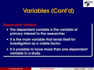 Variables (Cont’d)
Dependent Variable
• The dependent variable is the variable of
primary interest to the researcher.
• It is the main variable that lends itself for
investigation as a viable factor.
• It is possible to have more than one dependent
variable in a study.
M. Ayyoub (UoS, PK) Theory & Hypotheses August 16, 2020 14 / 33
 