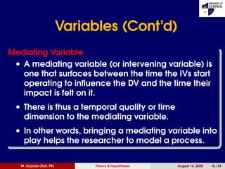 Variables (Cont’d)
Mediating Variable
• A mediating variable (or intervening variable) is
one that surfaces between the time the IVs start
operating to inﬂuence the DV and the time their
impact is felt on it.
• There is thus a temporal quality or time
dimension to the mediating variable.
• In other words, bringing a mediating variable into
play helps the researcher to model a process.
M. Ayyoub (UoS, PK) Theory & Hypotheses August 16, 2020 18 / 33
 