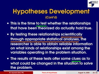Hypotheses Development
(Cont’d)
• This is the time to test whether the relationships
that have been theorized do actually hold true.
• By testing these relationships scientifically
through appropriate statistical analyses, the
researcher is able to obtain reliable information
on what kinds of relationships exist among the
variables operating in the problem situation.
• The results of these tests offer some clues as to
what could be changed in the situation to solve
the problem.
M. Ayyoub (UoS, PK) Theory & Hypotheses August 16, 2020 23 / 33
 