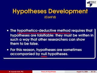 Hypotheses Development
(Cont’d)
• The hypothetico-deductive method requires that
hypotheses are falsiﬁable: they must be written in
such a way that other researchers can show
them to be false.
• For this reason, hypotheses are sometimes
accompanied by null hypotheses.
M. Ayyoub (UoS, PK) Theory & Hypotheses August 16, 2020 25 / 33
 