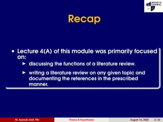 Recap
• Lecture 4(A) of this module was primarily focused
on:
discussing the functions of a literature review.
writing a literature review on any given topic and
documenting the references in the prescribed
manner.
M. Ayyoub (UoS, PK) Theory & Hypotheses August 16, 2020 3 / 33
 