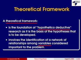 Theoretical Framework
A theoretical framework:
• is the foundation of “hypothetico deductive”
research as it is the basis of the hypotheses that
is to be developed.
• involves the identiﬁcation of a network of
relationships among variables considered
important to the problem.
M. Ayyoub (UoS, PK) Theory & Hypotheses August 16, 2020 6 / 33
 