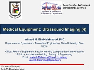 Ultrasound Imaging
Dr. A.M. Ehab Mahmoud
Medical Equipment: Ultrasound Imaging (4)
Department of Systems and
Biomedical Engineering
Ahmed M. Ehab Mahmoud, PhD
Department of Systems and Biomedical Engineering, Cairo University, Giza,
Egypt.
Office: Room of Department Faculty, left wing (computer laboratory section),
2nd floor, Architecture building, Faculty of Engineering.
Email: a.ehab.Mahmoud@eng1.cu.edu.eg
a.ehab.Mahmoud@gmail.com
1
 