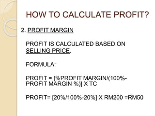HOW TO CALCULATE PROFIT?
2. PROFIT MARGIN
PROFIT IS CALCULATED BASED ON
SELLING PRICE.
FORMULA:
PROFIT = [%PROFIT MARGIN/(100%-
PROFIT MARGIN %)] X TC
PROFIT= [20%/100%-20%] X RM200 =RM50
 
