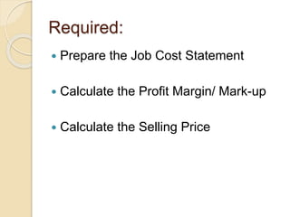 Required:
 Prepare the Job Cost Statement
 Calculate the Profit Margin/ Mark-up
 Calculate the Selling Price
 
