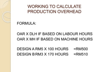 WORKING TO CALCULATE
PRODUCTION OVERHEAD
FORMULA:
OAR X DLH IF BASED ON LABOUR HOURS
OAR X MH IF BASED ON MACHINE HOURS
DESIGN A RM5 X 100 HOURS =RM500
DESIGN BRM3 X 170 HOURS =RM510
 