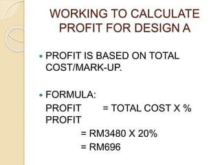 WORKING TO CALCULATE
PROFIT FOR DESIGN A
 PROFIT IS BASED ON TOTAL
COST/MARK-UP.
 FORMULA:
PROFIT = TOTAL COST X %
PROFIT
= RM3480 X 20%
= RM696
 