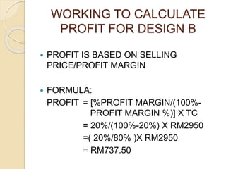 WORKING TO CALCULATE
PROFIT FOR DESIGN B
 PROFIT IS BASED ON SELLING
PRICE/PROFIT MARGIN
 FORMULA:
PROFIT = [%PROFIT MARGIN/(100%-
PROFIT MARGIN %)] X TC
= 20%/(100%-20%) X RM2950
=( 20%/80% )X RM2950
= RM737.50
 
