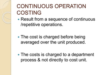 CONTINUOUS OPERATION
COSTING
 Result from a sequence of continuous
/repetitive operations.
 The cost is charged before being
averaged over the unit produced.
 The costs is charged to a department
process & not directly to cost unit.
 
