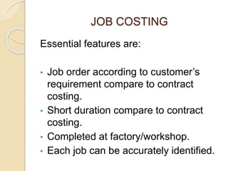 JOB COSTING
Essential features are:
• Job order according to customer’s
requirement compare to contract
costing.
• Short duration compare to contract
costing.
• Completed at factory/workshop.
• Each job can be accurately identified.
 